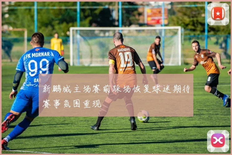 新鹏城主场赛前踩场恢复球迷期待赛事氛围重现