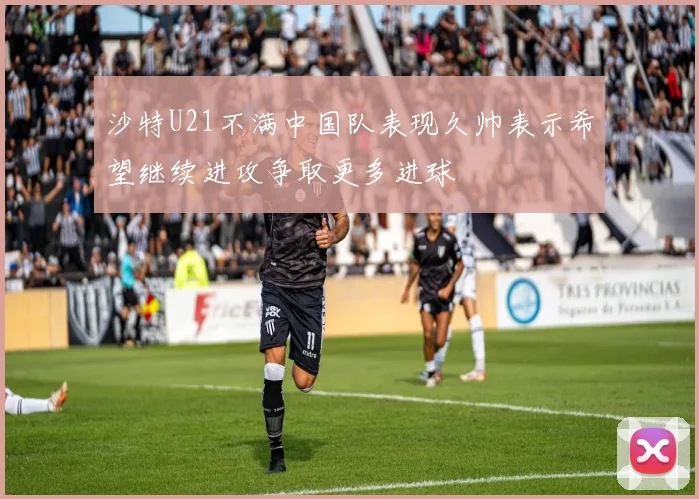 沙特U21不满中国队表现久帅表示希望继续进攻争取更多进球