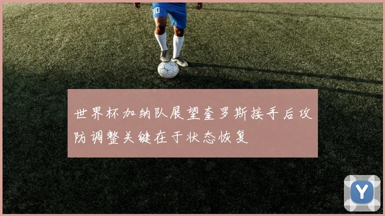 世界杯加纳队展望奎罗斯接手后攻防调整关键在于状态恢复