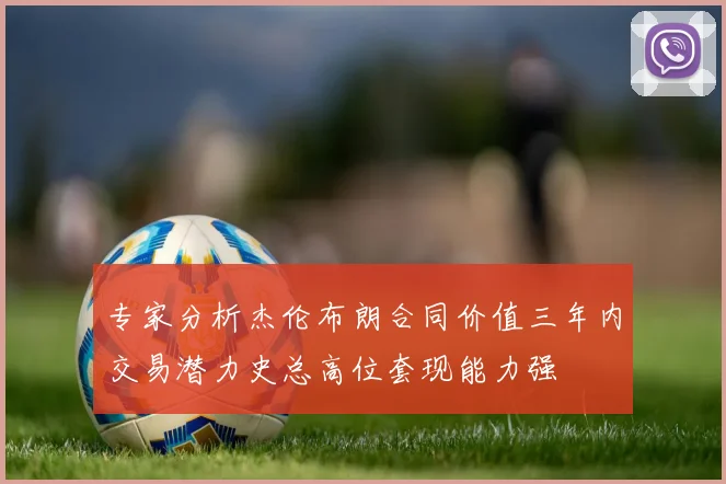 专家分析杰伦布朗合同价值三年内交易潜力史总高位套现能力强