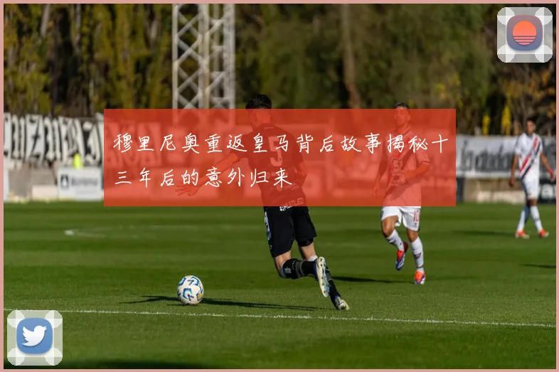 穆里尼奥重返皇马背后故事揭秘十三年后的意外归来