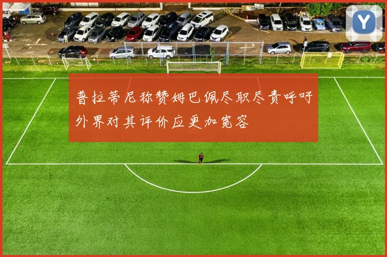 普拉蒂尼称赞姆巴佩尽职尽责呼吁外界对其评价应更加宽容