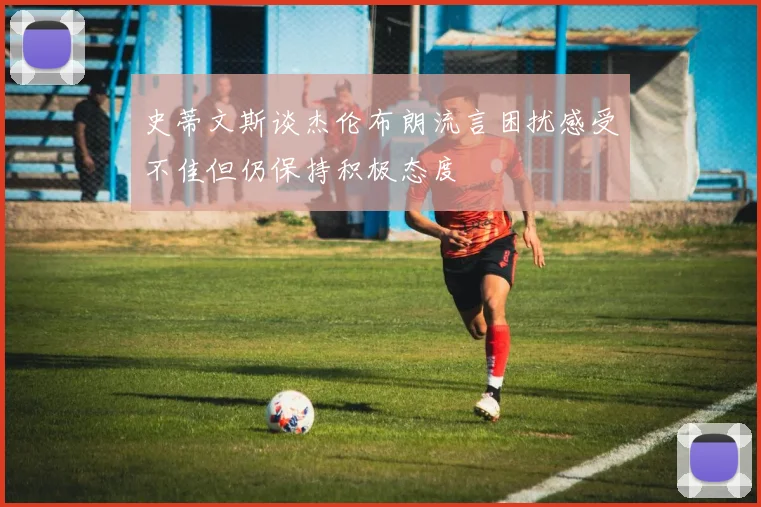 史蒂文斯谈杰伦布朗流言困扰感受不佳但仍保持积极态度