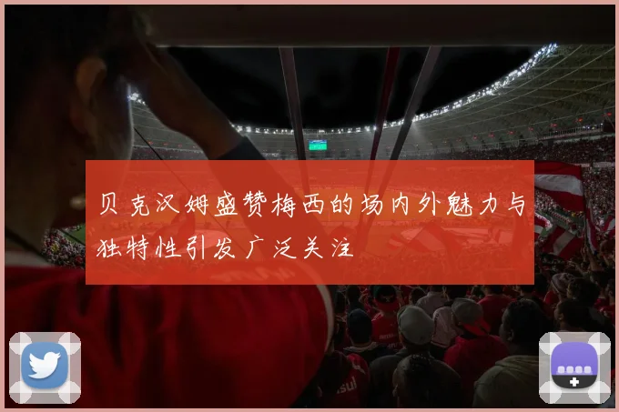 贝克汉姆盛赞梅西的场内外魅力与独特性引发广泛关注