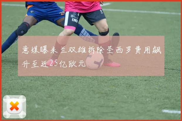 意媒曝米兰双雄拆除圣西罗费用飙升至近25亿欧元