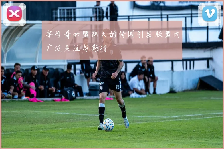 字母哥加盟热火的传闻引发联盟内广泛关注与期待
