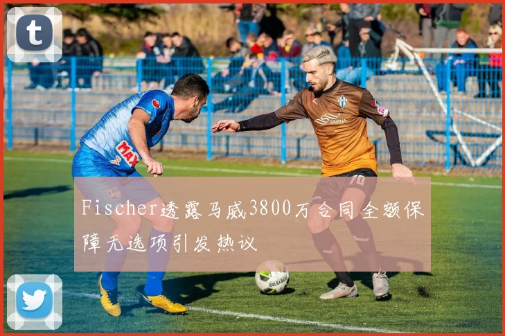 Fischer透露马威3800万合同全额保障无选项引发热议