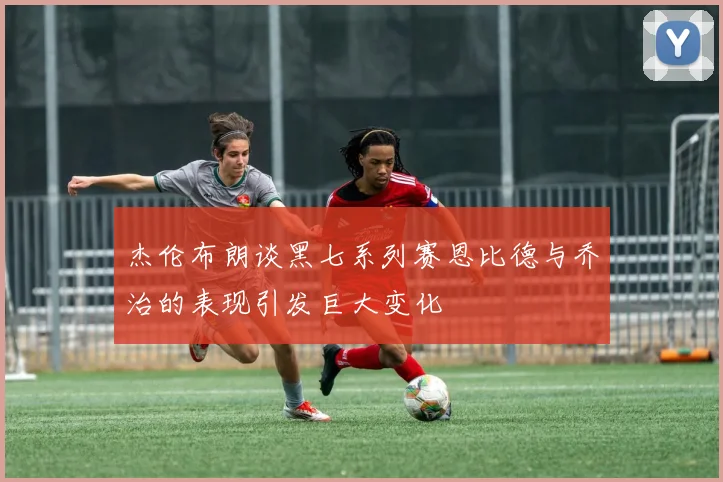 杰伦布朗谈黑七系列赛恩比德与乔治的表现引发巨大变化