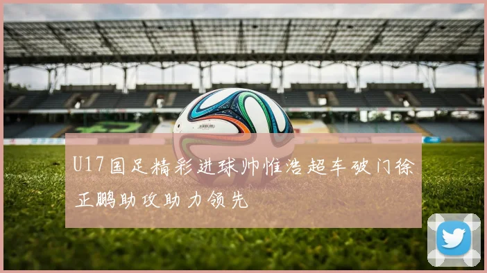 U17国足精彩进球帅惟浩超车破门徐正鹏助攻助力领先
