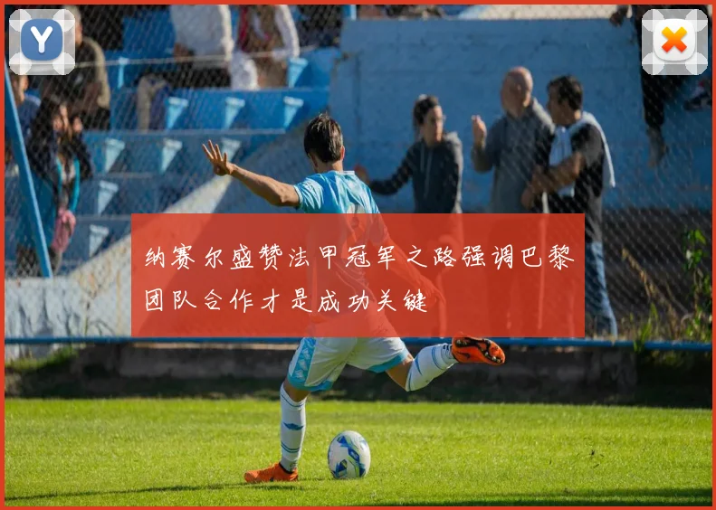 纳赛尔盛赞法甲冠军之路强调巴黎团队合作才是成功关键